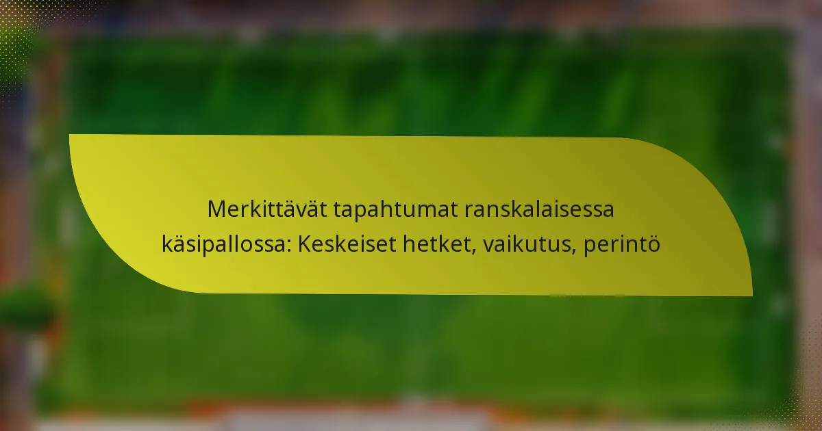 Merkittävät tapahtumat ranskalaisessa käsipallossa: Keskeiset hetket, vaikutus, perintö