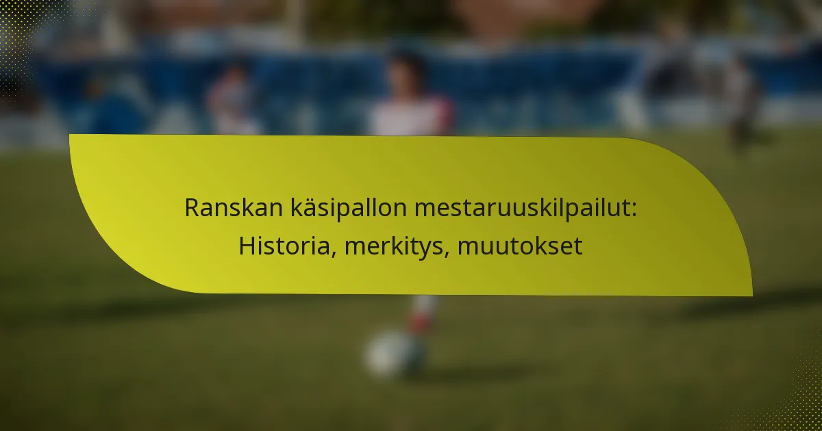 Ranskan käsipallon mestaruuskilpailut: Historia, merkitys, muutokset