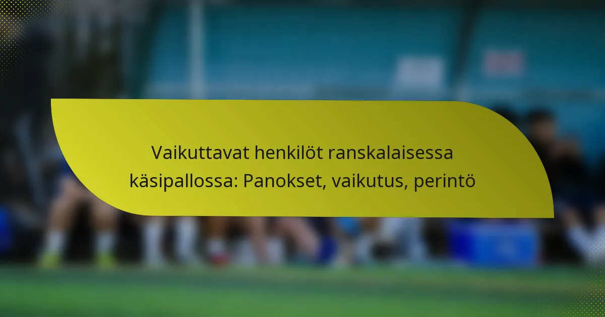 Vaikuttavat henkilöt ranskalaisessa käsipallossa: Panokset, vaikutus, perintö